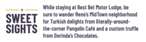 Sweet Sights: While staying at Best Bet Motor Lodge, be sure to wander Reno’s MidTown neighborhood for Turkish delights from literally-around-the-corner Pangolin Café and a custom truffle from Dorinda’s Chocolates. 