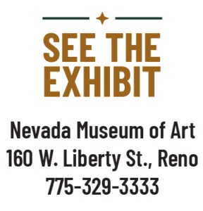 See the Exhibit: Nevada Museum of Art 160 W. Liberty St., Reno 775-329-3333