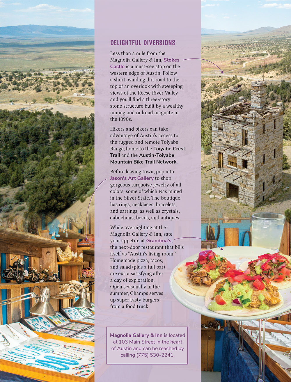 DELIGHTFUL DIVERSIONS Less than a mile from the Magnolia Gallery & Inn, Stokes Castle is a must-see stop on the western edge of Austin. Follow a short, winding dirt road to the top of an overlook with sweeping views of the Reese River Valley and you'll find a three-story stone structure built by a wealthy mining and railroad magnate in the 1890s.  Hikers and bikers can take advantage of Austin's access to the rugged and remote Toiyabe Range, home to the Toiyabe Crest Trail and the Austin-Toiyabe Mountain Bike Trail Network.  Before leaving town, pop into Jason's Art Gallery to shop gorgeous turquoise jewelry of all colors, some of which was mined in the Silver State. The boutique has rings, necklaces, bracelets, and earrings, as well as crystals, cabochons, beads, and antiques.  While overnighting at the Magnolia Gallery & Inn, sate your appetite at Grandma's, the next-door restaurant that bills itself as "Austin's living room." Homemade pizza, tacos, and salad (plus a full bar) are extra satisfying after a day of exploration. Open seasonally in the summer, Champs serves up super tasty burgers from a food truck. 