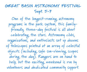 Great Basin Astronomy Festival Sept. 5-7 One of the longest-running astronomy programs in the park system, this family-friendly, three-day festival is all about celebrating the stars. Astronomy clubs, oganizations, and enthusiasts set up dozens of telescopes pointed at an array of celestial objects (including safe sun-viewing scopes during the day). Rangers are on hand to help, but the exciting weekend is run by volunteers and dedicated community support. 