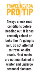 Travel Nevada Pro Tip: Always check road conditions before heading out. If it has recently rained or looks like it's going to rain, do not attempt to travel on dirt roads. Most roads are not maintained in winter and undergo seasonal closures. 