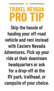 Travel Nevada Pro Tip: Skip the hassle of hauling your off-road vehicle and rent instead with Eastern Nevada Adventures. Pick up your ride at their downtown headquarters or ask for a drop-off at the RV park, trailhead, or campsite of your choice. 