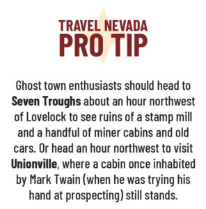 Travel Nevada Pro Tip: Ghost town enthusiasts should head to Seven Troughs about an hour northwest of Lovelock to see ruins of a stamp mill and a handful of miner cabins and old cars. Or head an hour northwest to visit Unionville, where a cabin once inhabited by Mark Twain (when he was trying his hand at prospecting) still stands. 